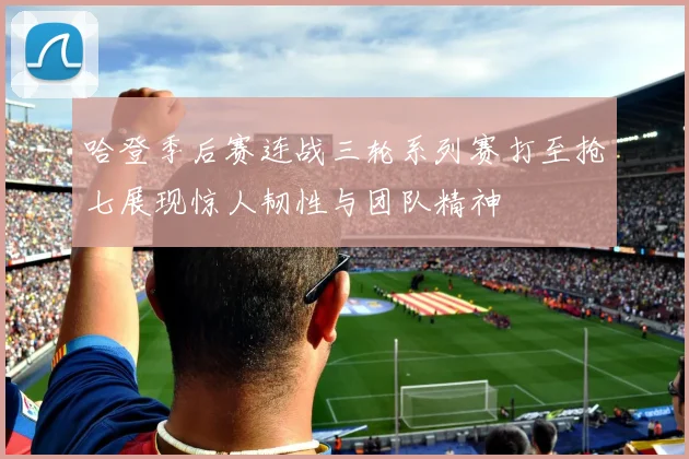 哈登季后赛连战三轮系列赛打至抢七展现惊人韧性与团队精神