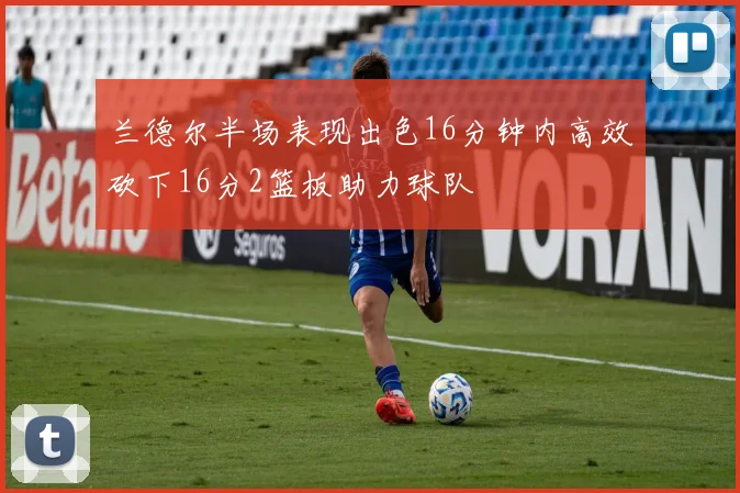 兰德尔半场表现出色16分钟内高效砍下16分2篮板助力球队