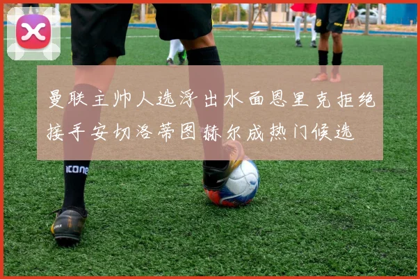 曼联主帅人选浮出水面恩里克拒绝接手安切洛蒂图赫尔成热门候选