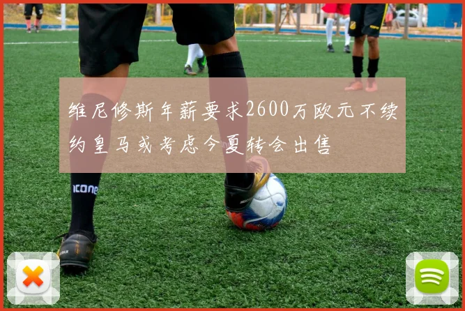 维尼修斯年薪要求2600万欧元不续约皇马或考虑今夏转会出售