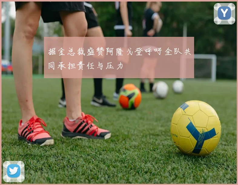 掘金总裁盛赞阿隆戈登呼吁全队共同承担责任与压力