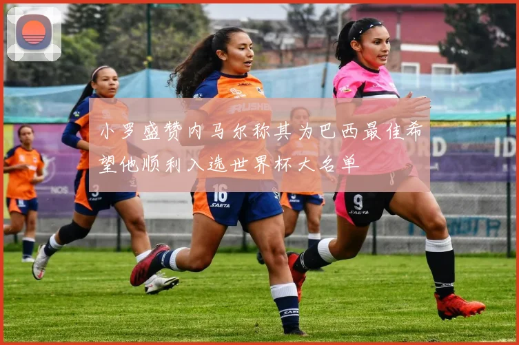 小罗盛赞内马尔称其为巴西最佳希望他顺利入选世界杯大名单
