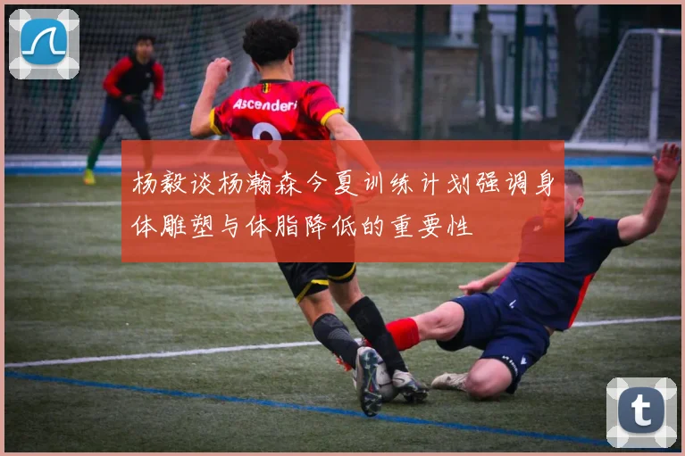 杨毅谈杨瀚森今夏训练计划强调身体雕塑与体脂降低的重要性