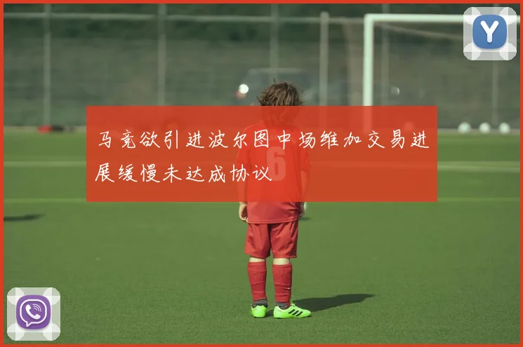 马竞欲引进波尔图中场维加交易进展缓慢未达成协议