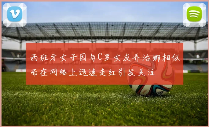 西班牙女子因与C罗女友乔治娜相似而在网络上迅速走红引发关注