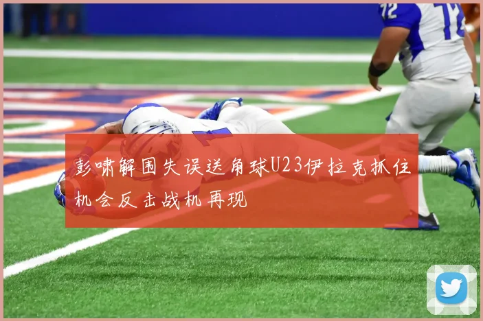 彭啸解围失误送角球U23伊拉克抓住机会反击战机再现