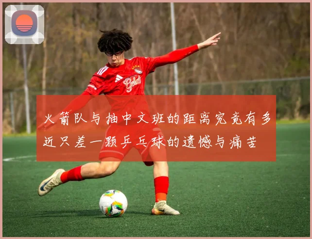 火箭队与抽中文班的距离究竟有多近只差一颗乒乓球的遗憾与痛苦