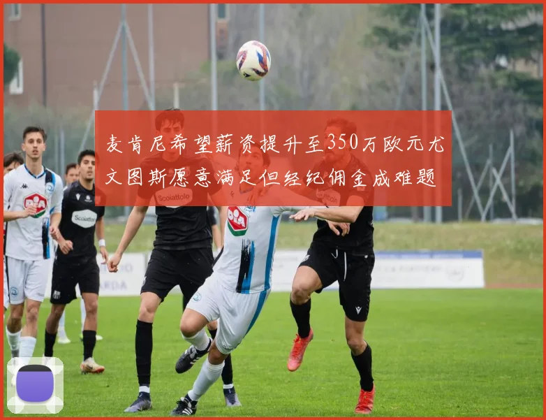 麦肯尼希望薪资提升至350万欧元尤文图斯愿意满足但经纪佣金成难题