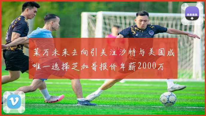 莱万未来去向引关注沙特与美国成唯一选择芝加哥报价年薪2000万