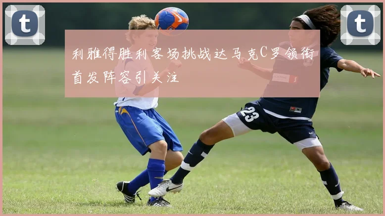 利雅得胜利客场挑战达马克C罗领衔首发阵容引关注
