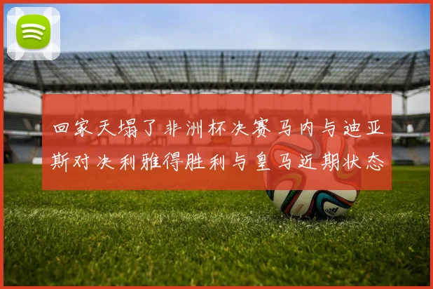 回家天塌了非洲杯决赛马内与迪亚斯对决利雅得胜利与皇马近期状态堪忧