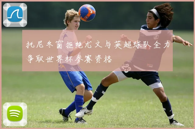 托尼冬窗拒绝尤文与英超球队全力争取世界杯参赛资格
