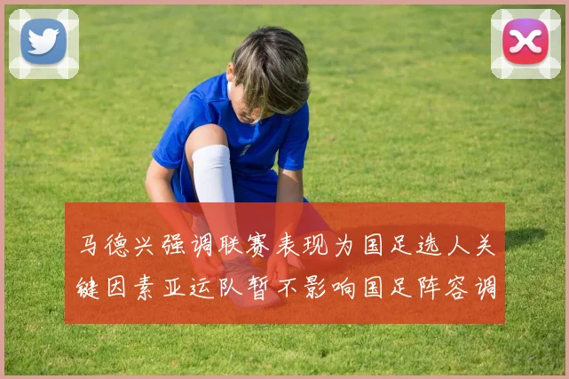 马德兴强调联赛表现为国足选人关键因素亚运队暂不影响国足阵容调整