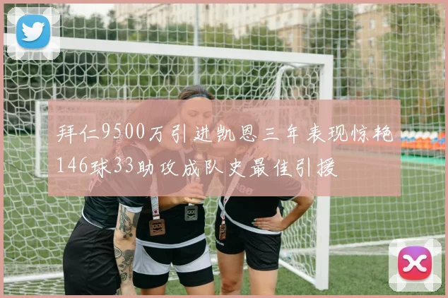 拜仁9500万引进凯恩三年表现惊艳146球33助攻成队史最佳引援