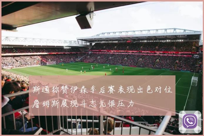 斯通称赞伊森季后赛表现出色对位詹姆斯展现斗志无惧压力