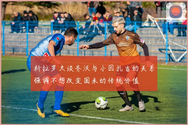 科拉罗夫谈齐沃与小因扎吉的关系强调不想改变国米的传统价值