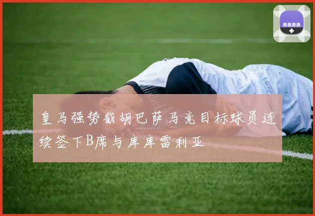 皇马强势截胡巴萨马竞目标球员连续签下B席与库库雷利亚
