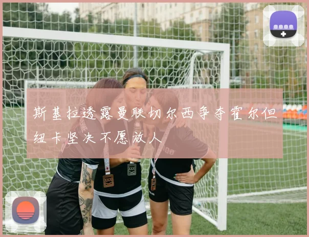 斯基拉透露曼联切尔西争夺霍尔但纽卡坚决不愿放人