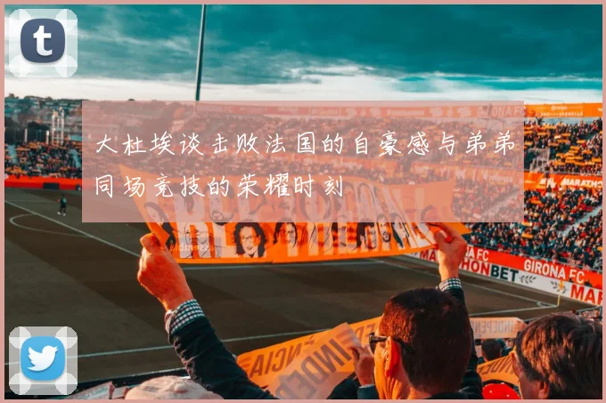 大杜埃谈击败法国的自豪感与弟弟同场竞技的荣耀时刻
